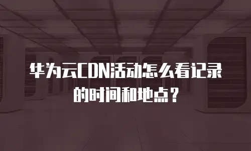华为云CDN活动怎么看记录的时间和地点？