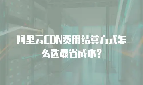 阿里云CDN费用结算方式怎么选最省成本？
