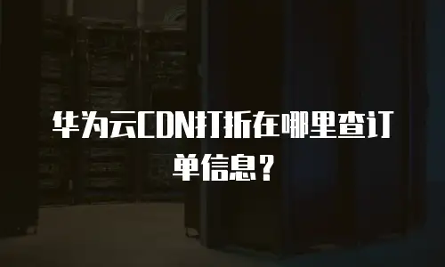 华为云CDN打折在哪里查订单信息？