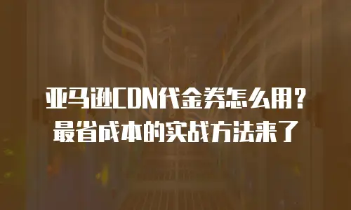 亚马逊CDN代金券怎么用？最省成本的实战方法来了