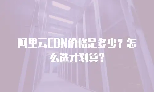 阿里云CDN价格是多少？怎么选才划算？