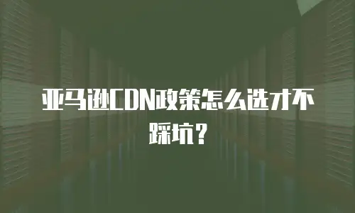 亚马逊CDN政策怎么选才不踩坑？