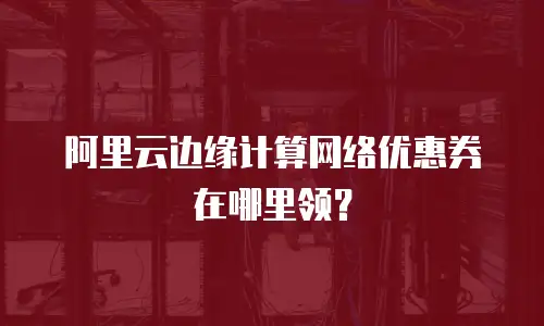 阿里云边缘计算网络优惠券在哪里领？