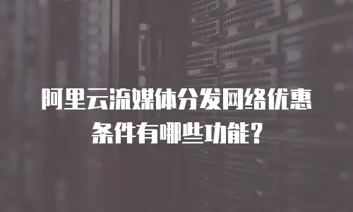阿里云流媒体分发网络优惠条件有哪些功能？