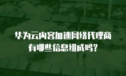华为云内容加速网络代理商有哪些信息组成吗？
