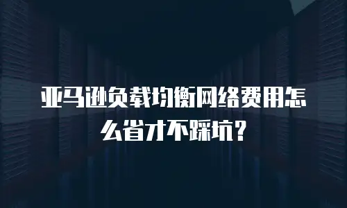 亚马逊负载均衡网络费用怎么省才不踩坑？