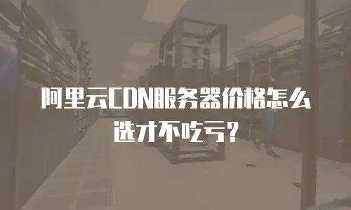 阿里云CDN服务器价格怎么选才不吃亏？