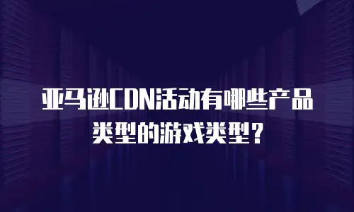 亚马逊CDN活动有哪些产品类型的游戏类型？