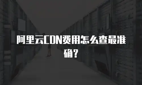 阿里云CDN费用怎么查最准确？
