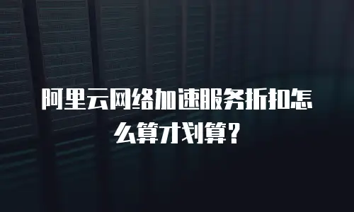 阿里云网络加速服务折扣怎么算才划算？