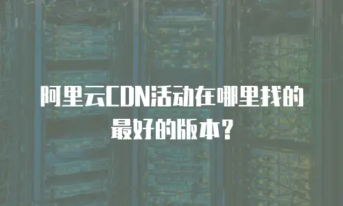 阿里云CDN活动在哪里找的最好的版本？