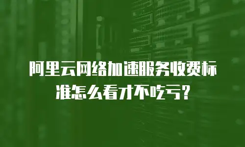 阿里云网络加速服务收费标准怎么看才不吃亏？