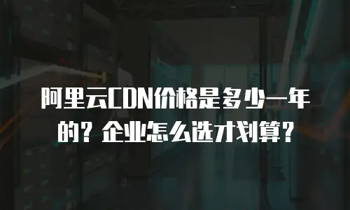阿里云CDN价格是多少一年的？企业怎么选才划算？