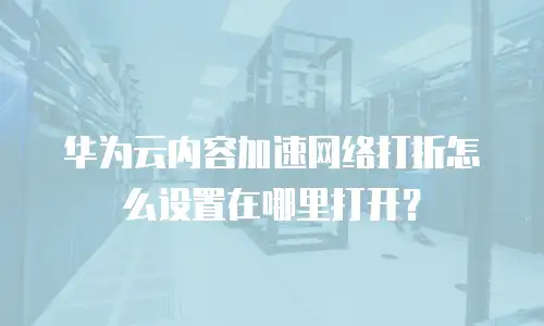 华为云内容加速网络打折怎么设置在哪里打开？