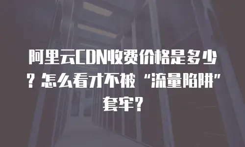 阿里云CDN收费价格是多少？怎么看才不被&ldquo;流量陷阱&rdquo;套牢？