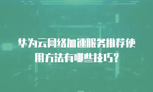 华为云网络加速服务推荐使用方法有哪些技巧？