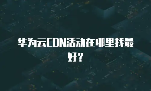 华为云CDN活动在哪里找最好？