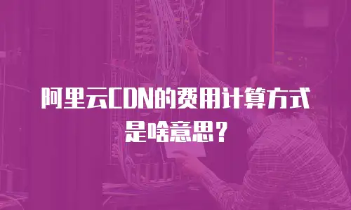 阿里云CDN的费用计算方式是啥意思？