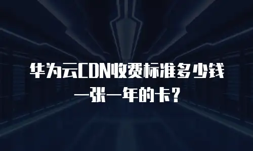 华为云CDN收费标准多少钱一张一年的卡？