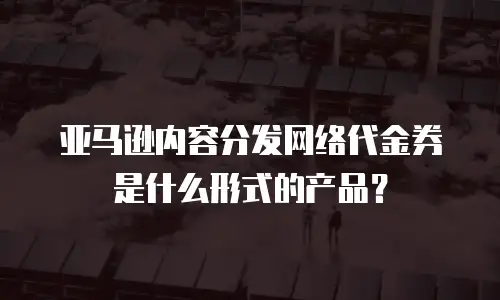 亚马逊内容分发网络代金券是什么形式的产品？