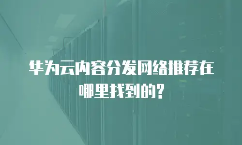 华为云内容分发网络推荐在哪里找到的?