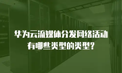 华为云流媒体分发网络活动有哪些类型的类型？