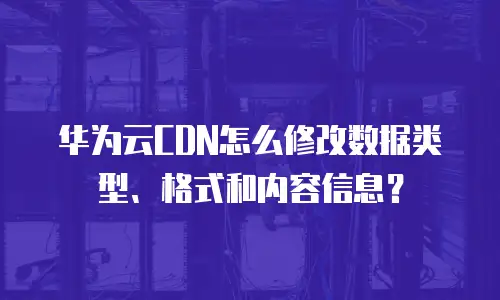华为云CDN怎么修改数据类型、格式和内容信息？