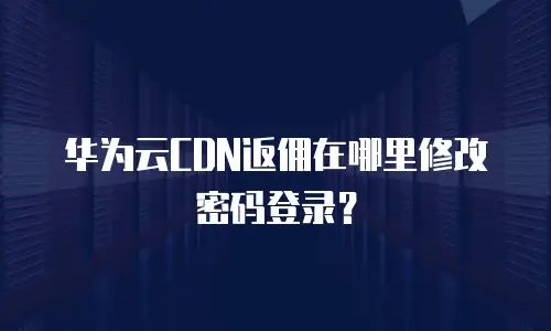 华为云CDN返佣在哪里修改密码登录？