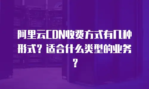 阿里云CDN收费方式有几种形式？适合什么类型的业务？