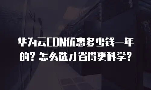 华为云CDN优惠多少钱一年的？怎么选才省得更科学？