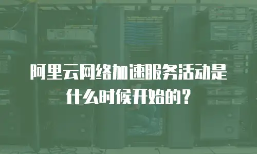 阿里云网络加速服务活动是什么时候开始的？