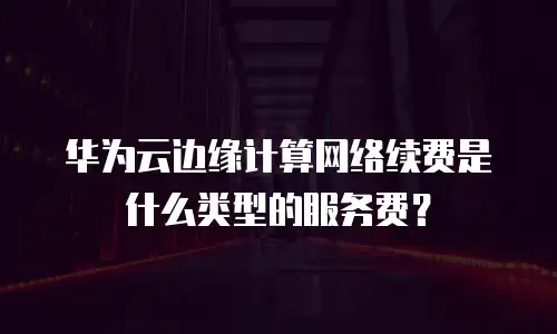 华为云边缘计算网络续费是什么类型的服务费？