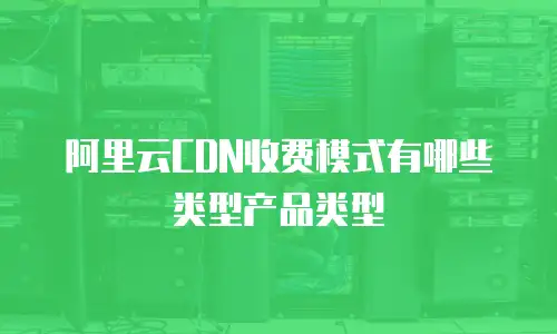阿里云CDN收费模式有哪些类型产品类型
