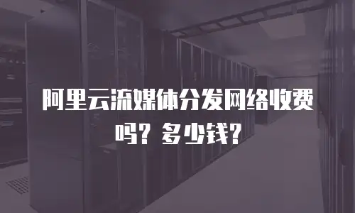 阿里云流媒体分发网络收费吗？多少钱？