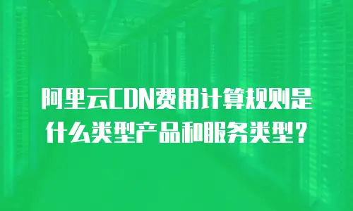 阿里云cdn费用计算规则是什么类型产品和服务类型？