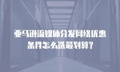 亚马逊流媒体分发网络优惠条件怎么选最划算？