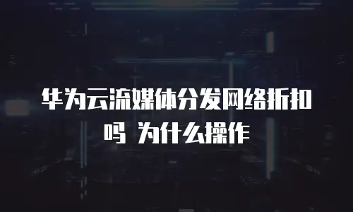 华为云流媒体分发网络折扣吗 为什么操作
