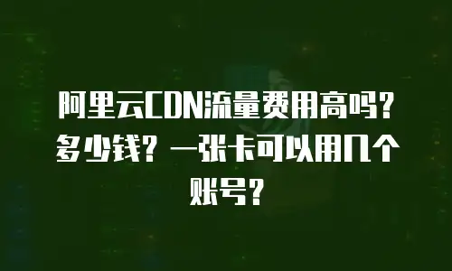 阿里云CDN流量费用高吗？多少钱？一张卡可以用几个账号？