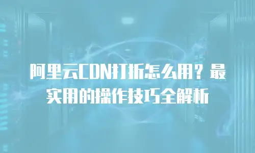 阿里云CDN打折怎么用？最实用的操作技巧全解析