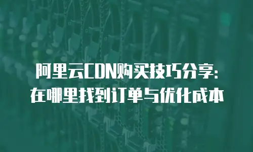 阿里云CDN购买技巧分享：在哪里找到订单与优化成本