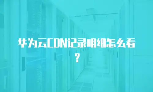 华为云CDN记录明细怎么看？