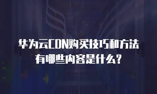 华为云CDN购买技巧和方法有哪些内容是什么？