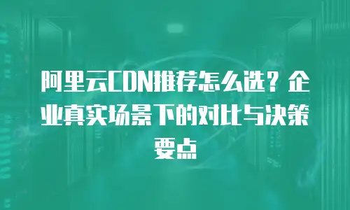 阿里云CDN推荐怎么选？企业真实场景下的对比与决策要点