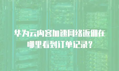 华为云内容加速网络返佣在哪里看到订单记录？