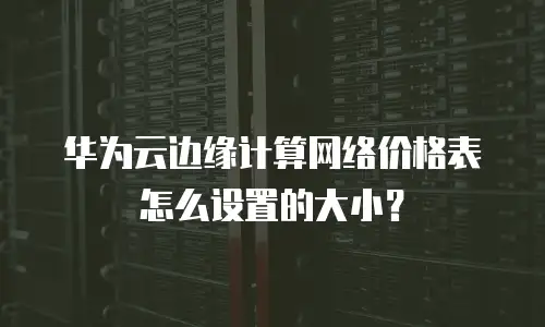 华为云边缘计算网络价格表怎么设置的大小？