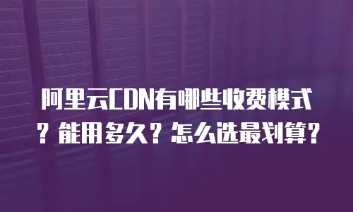 阿里云CDN有哪些收费模式？能用多久？怎么选最划算？