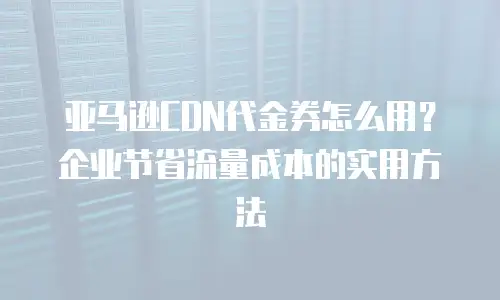 亚马逊CDN代金券怎么用？企业节省流量成本的实用方法