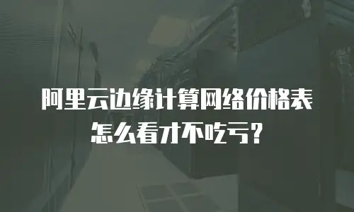 阿里云边缘计算网络价格表怎么看才不吃亏？