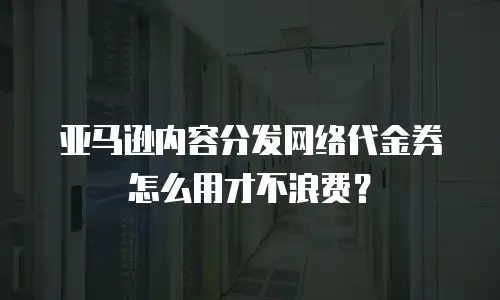 亚马逊内容分发网络代金券怎么用才不浪费？