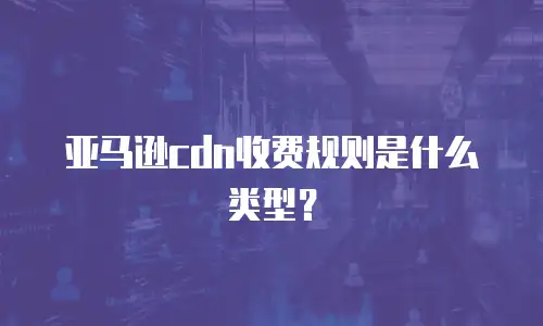 亚马逊cdn收费规则是什么类型？